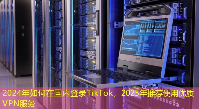 2024年如何在國內(nèi)登錄TikTok，2025年推薦使用優(yōu)質(zhì)VPN服務(wù)