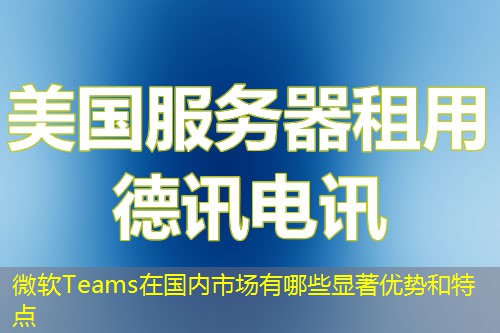 微軟Teams在國內市場有哪些顯著優(yōu)勢和特點